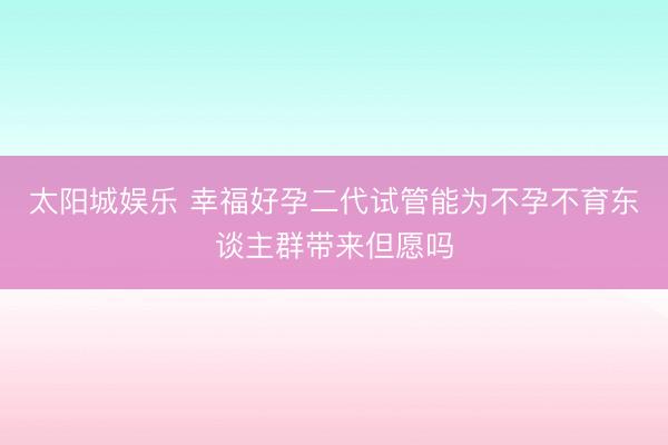 太阳城娱乐 幸福好孕二代试管能为不孕不育东谈主群带来但愿吗