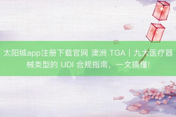 太阳城app注册下载官网 澳洲 TGA｜九大医疗器械类型的 UDI 合规指南，一文搞懂!