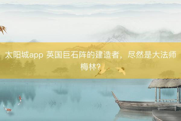 太阳城app 英国巨石阵的建造者，尽然是大法师梅林？