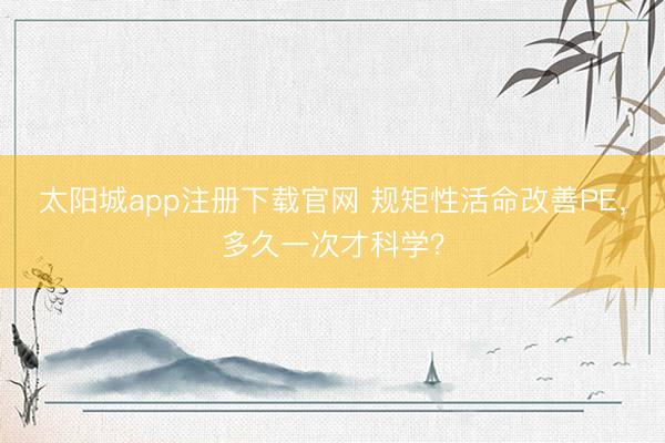 太阳城app注册下载官网 规矩性活命改善PE,多久一次才科学?