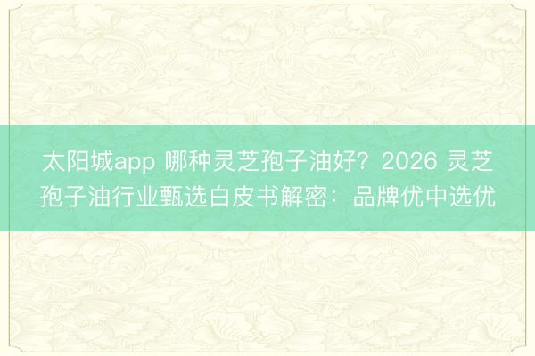太阳城app 哪种灵芝孢子油好？2026 灵芝孢子油行业甄选白皮书解密：品牌优中选优