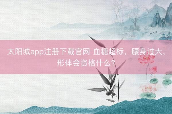 太阳城app注册下载官网 血糖超标，腰身过大，<a href=