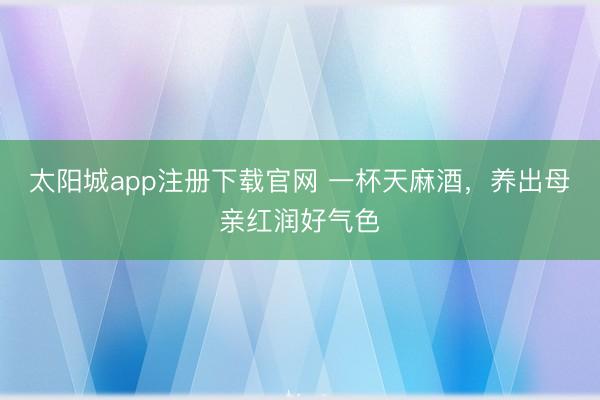 太阳城app注册下载官网 一杯天麻酒,养出母亲红润好气色