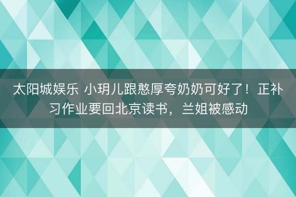 太阳城娱乐 小玥儿跟憨厚夸奶奶可好了!正补习作业要回北京读书,兰姐被感动