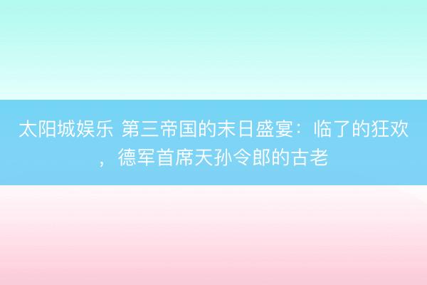 太阳城娱乐 第三帝国的末日盛宴：临了的狂欢，德军首席天孙令郎的古老