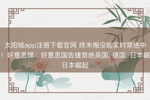 太阳城app注册下载官网 终末悔没能实时禁绝中国!好意思媒:好意思国告捷禁绝英国, 德国, 日本崛起