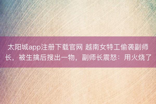 太阳城app注册下载官网 越南女特工偷袭副师长,被生擒后搜出一物,副师长震怒:用火烧了