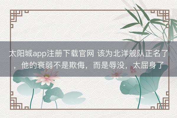 太阳城app注册下载官网 该为北洋舰队正名了,他的衰弱不是欺侮,而是辱没,太屈身了