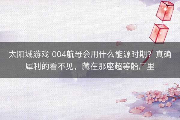 太阳城游戏 004航母会用什么能源时期？真确犀利的看不见，藏在那座超等船厂里