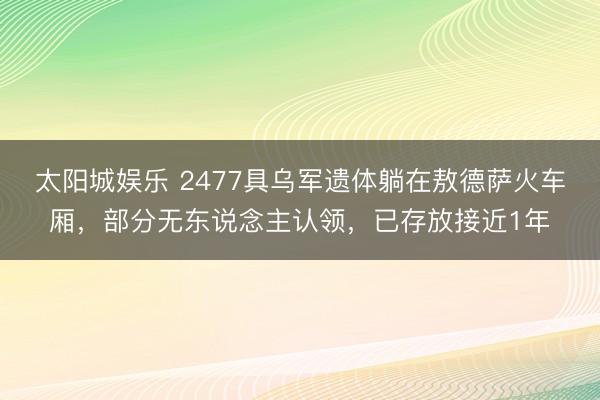 太阳城娱乐 2477具乌军遗体躺在敖德萨火车厢，部分无东说念主认领，已存放接近1年