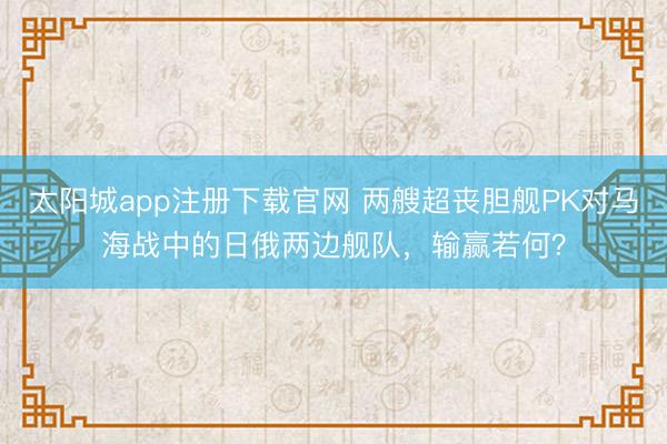 太阳城app注册下载官网 两艘超丧胆舰PK对马海战中的日俄两边舰队，输赢若何？