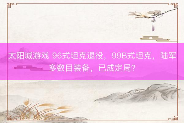 太阳城游戏 96式坦克退役,99B式坦克,陆军多数目装备,已成定局?