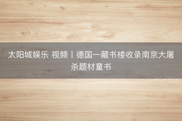 太阳城娱乐 视频丨德国一藏书楼收录南京大屠杀题材童书