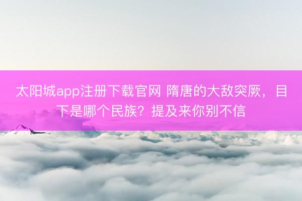 太阳城app注册下载官网 隋唐的大敌突厥，目下是哪个民族？提及来你别不信