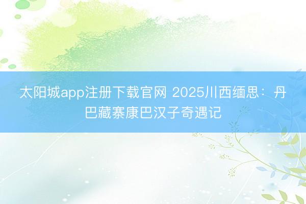 太阳城app注册下载官网 2025川西缅思：丹巴藏寨康巴汉子奇遇记